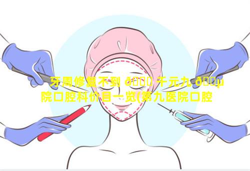 牙周修复不到 🐎 千元九 🐵 院口腔科价目一览(第九医院口腔科牙周病治疗)